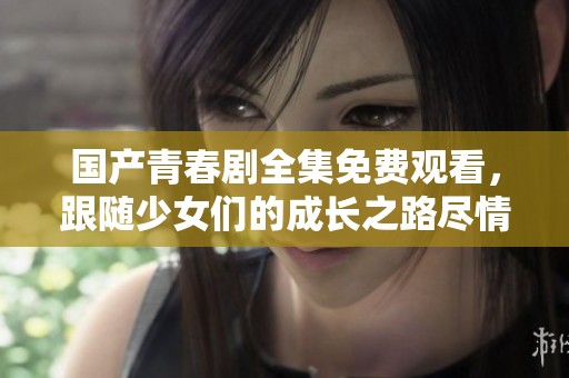 国产青春剧全集免费观看，跟随少女们的成长之路尽情探索