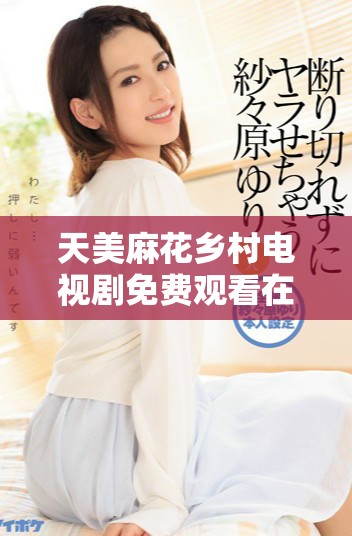 天美麻花乡村电视剧免费观看在线完整体验精彩剧情