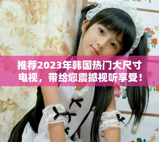 推荐2023年韩国热门大尺寸电视，带给您震撼视听享受！