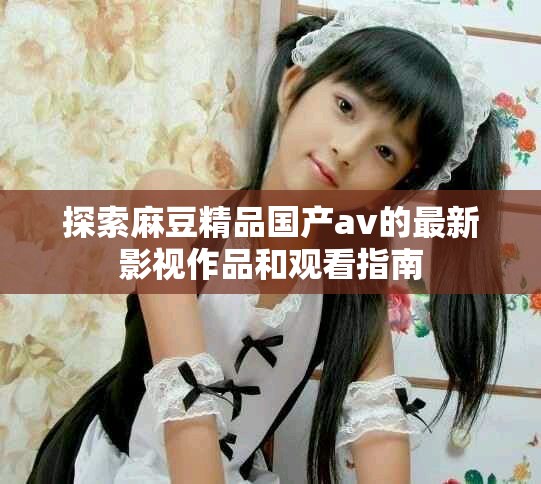 探索麻豆精品国产av的最新影视作品和观看指南