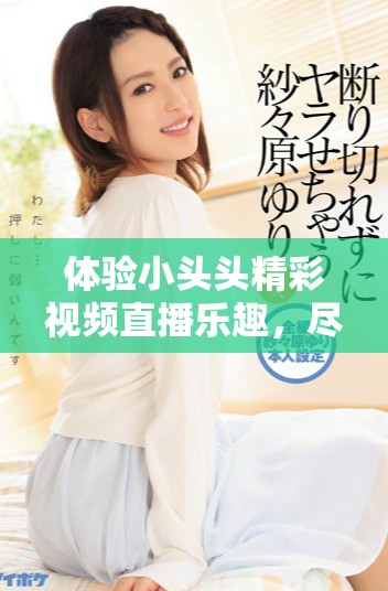 体验小头头精彩视频直播乐趣，尽在指尖畅享