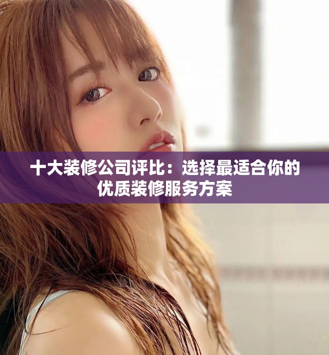 十大装修公司评比：选择最适合你的优质装修服务方案