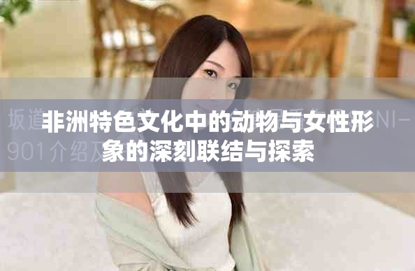 非洲特色文化中的动物与女性形象的深刻联结与探索