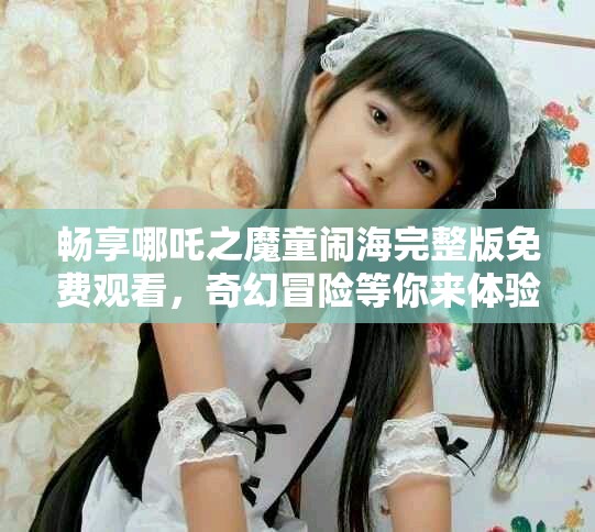 畅享哪吒之魔童闹海完整版免费观看，奇幻冒险等你来体验
