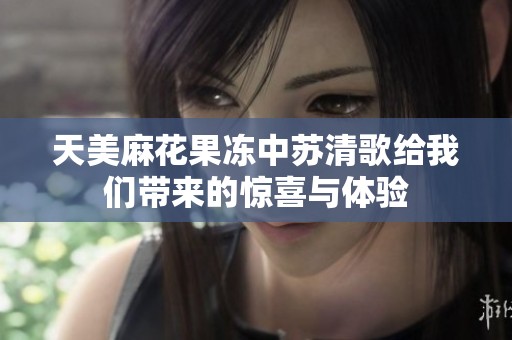 天美麻花果冻中苏清歌给我们带来的惊喜与体验