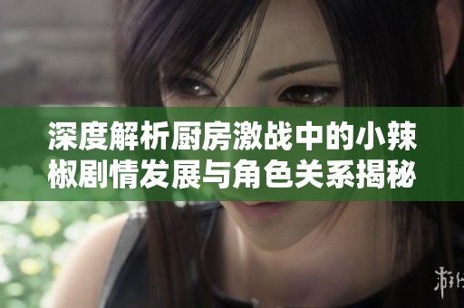 深度解析厨房激战中的小辣椒剧情发展与角色关系揭秘