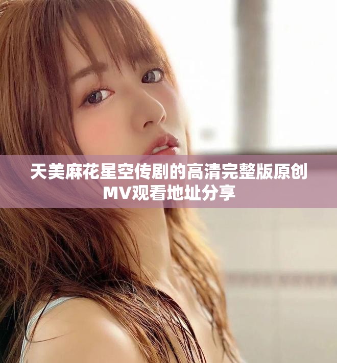 天美麻花星空传剧的高清完整版原创MV观看地址分享