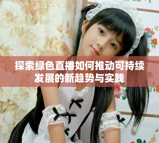 探索绿色直播如何推动可持续发展的新趋势与实践