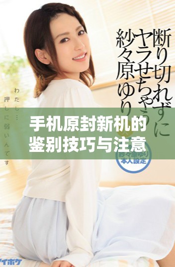 手机原封新机的鉴别技巧与注意事项全面解析
