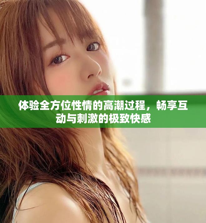 体验全方位性情的高潮过程，畅享互动与刺激的极致快感