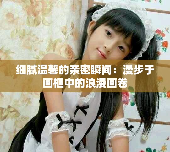 细腻温馨的亲密瞬间：漫步于画框中的浪漫画卷