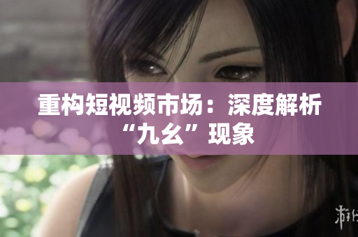 重构短视频市场：深度解析“九幺”现象