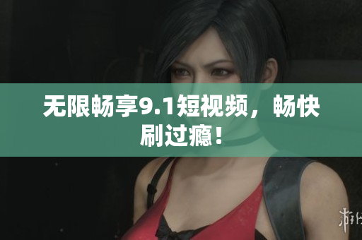 无限畅享9.1短视频，畅快刷过瘾！