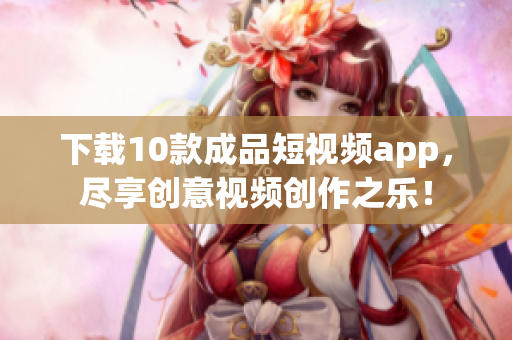 下载10款成品短视频app，尽享创意视频创作之乐！