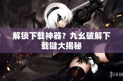 解锁下载神器？九幺破解下载键大揭秘