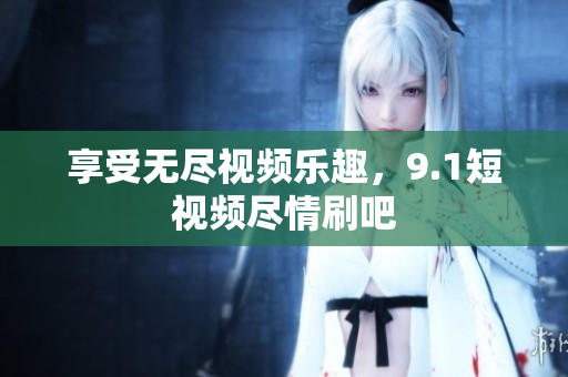 享受无尽视频乐趣，9.1短视频尽情刷吧