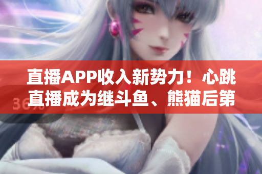 直播APP收入新势力！心跳直播成为继斗鱼、熊猫后第三大平台