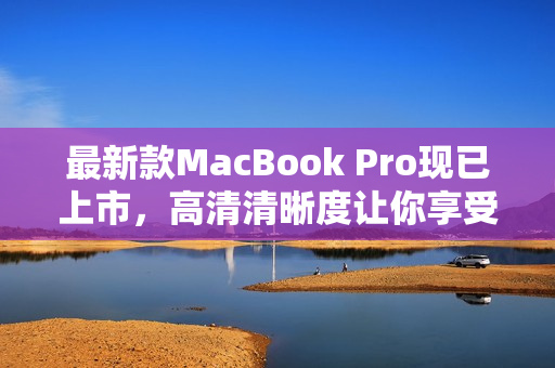 最新款MacBook Pro现已上市，高清清晰度让你享受绝佳网络体验