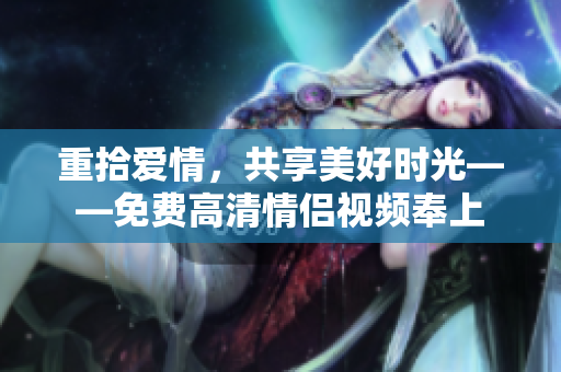 重拾爱情，共享美好时光——免费高清情侣视频奉上