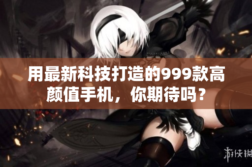 用最新科技打造的999款高颜值手机，你期待吗？
