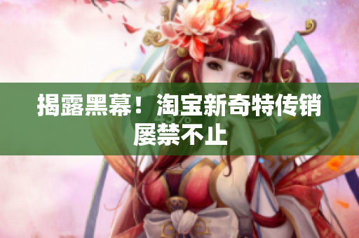 揭露黑幕！淘宝新奇特传销屡禁不止