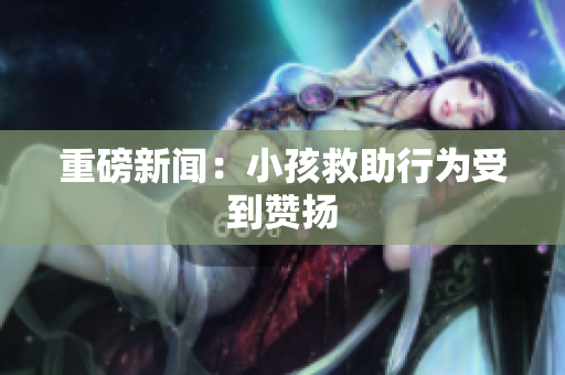 重磅新闻：小孩救助行为受到赞扬