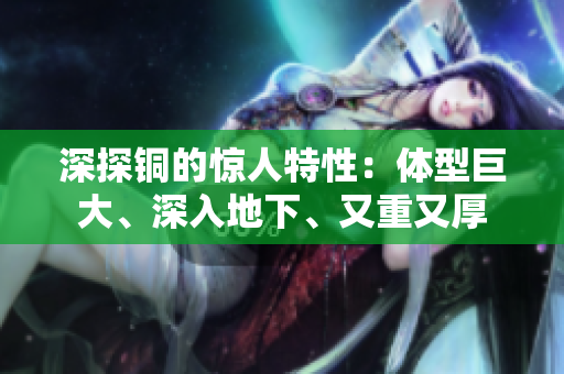 深探铜的惊人特性：体型巨大、深入地下、又重又厚