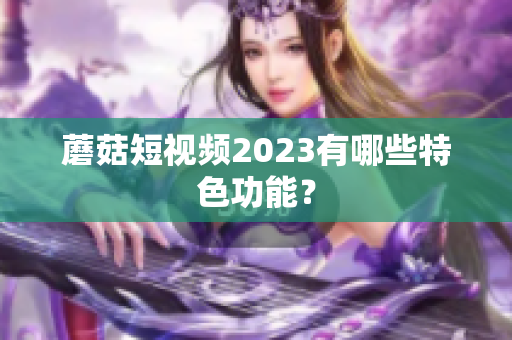 蘑菇短视频2023有哪些特色功能？