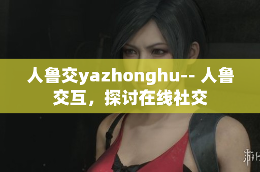 人鲁交yazhonghu-- 人鲁交互，探讨在线社交