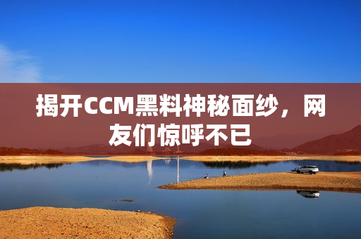 揭开CCM黑料神秘面纱，网友们惊呼不已