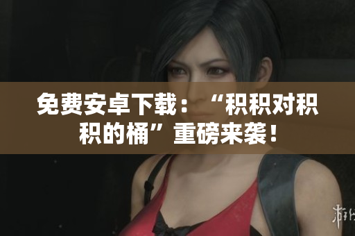 免费安卓下载：“积积对积积的桶”重磅来袭！