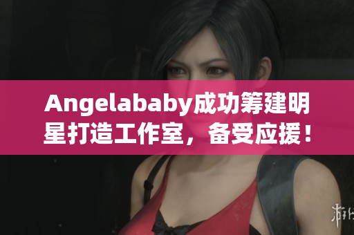 Angelababy成功筹建明星打造工作室，备受应援！