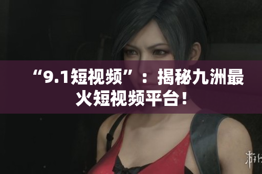 “9.1短视频”：揭秘九洲最火短视频平台！