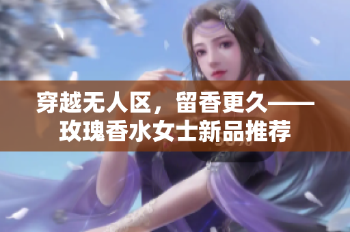 穿越无人区，留香更久——玫瑰香水女士新品推荐