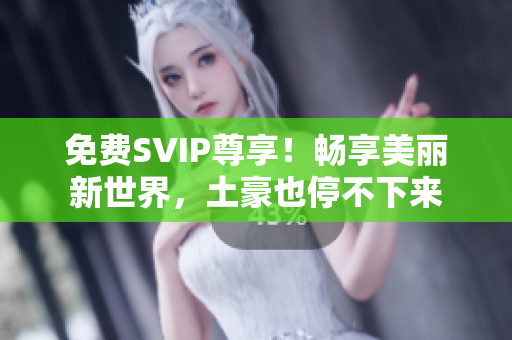 免费SVIP尊享！畅享美丽新世界，土豪也停不下来