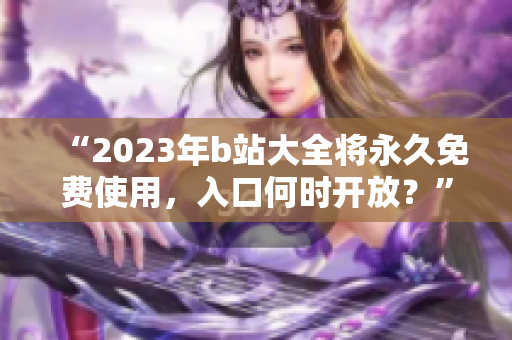 “2023年b站大全将永久免费使用，入口何时开放？”