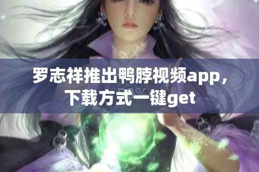 罗志祥推出鸭脖视频app，下载方式一键get