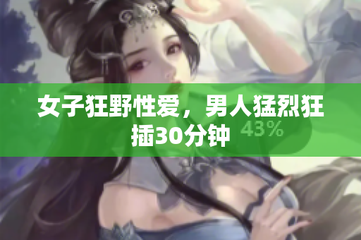 女子狂野性爱，男人猛烈狂插30分钟