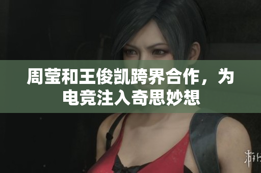 周莹和王俊凯跨界合作，为电竞注入奇思妙想