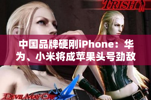 中国品牌硬刚iPhone：华为、小米将成苹果头号劲敌