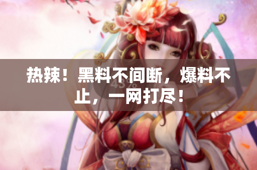 热辣！黑料不间断，爆料不止，一网打尽！