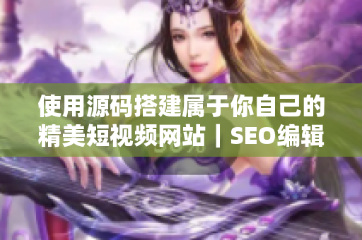 使用源码搭建属于你自己的精美短视频网站｜SEO编辑分享经验