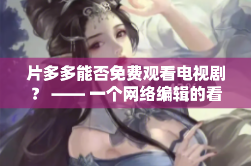 片多多能否免费观看电视剧？ —— 一个网络编辑的看法