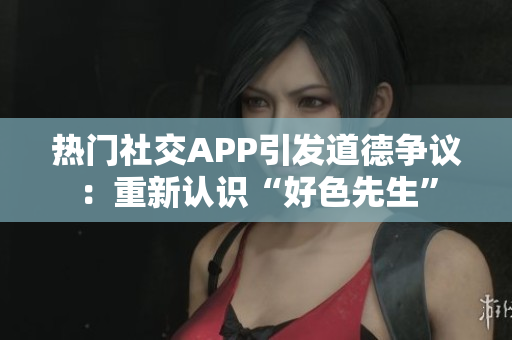 热门社交APP引发道德争议：重新认识“好色先生”