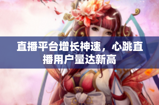 直播平台增长神速，心跳直播用户量达新高