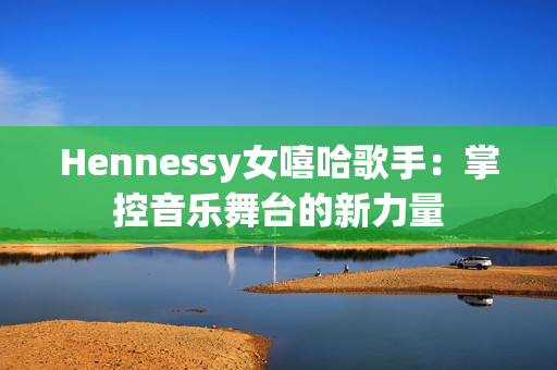 Hennessy女嘻哈歌手：掌控音乐舞台的新力量