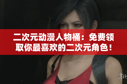 二次元动漫人物桶：免费领取你最喜欢的二次元角色！