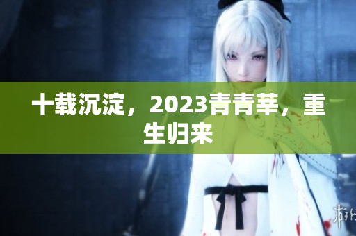 十载沉淀，2023青青莘，重生归来