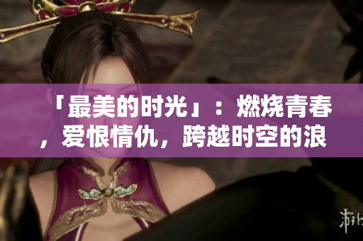「最美的时光」：燃烧青春，爱恨情仇，跨越时空的浪漫剧情