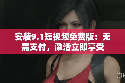 安装9.1短视频免费版：无需支付，激活立即享受